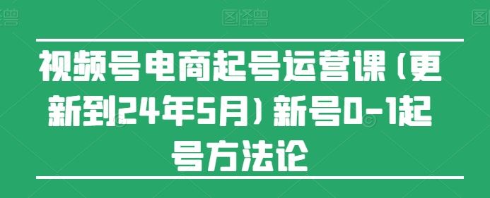 视频号电商起号运营课(更新24年7月)新号0-1起号方法论-同心网创