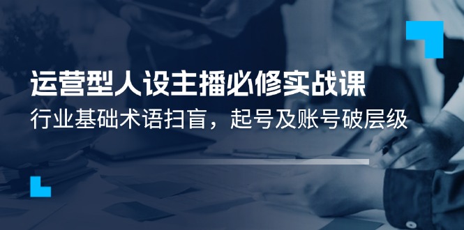 （11605期）运营型·人设主播必修实战课：行业基础术语扫盲，起号及账号破层级-同心网创