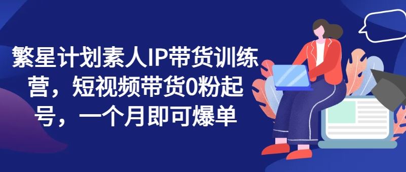 繁星计划素人IP带货训练营，短视频带货0粉起号，一个月即可爆单-404网创