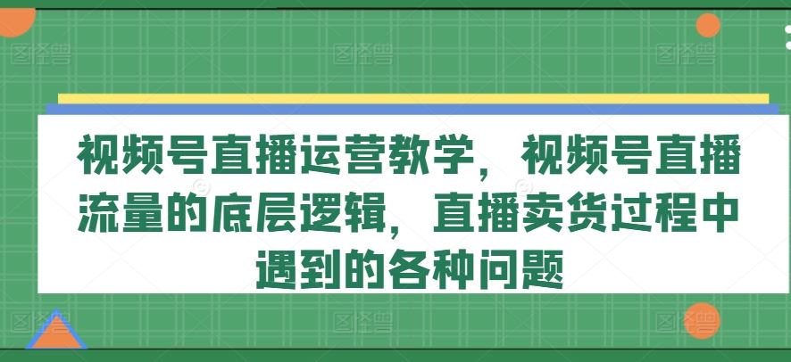 视频号直播运营教学，视频号直播流量的底层逻辑，直播卖货过程中遇到的各种问题-404网创