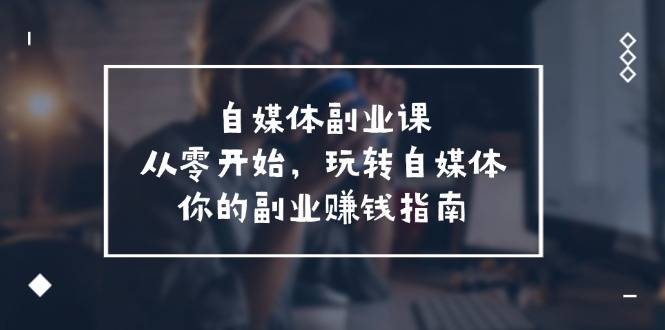 自媒体副业课，从0开始，玩转自媒体—你的副业赚钱指南（58节课）-404网创