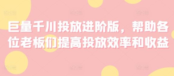 巨量千川投放进阶版，帮助各位老板们提高投放效率和收益-同心网创