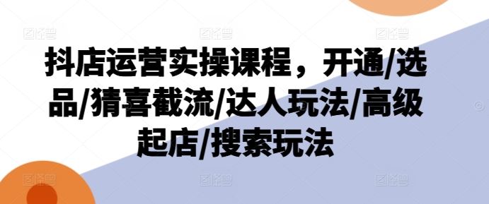 抖店运营实操课程，开通/选品/猜喜截流/达人玩法/高级起店/搜索玩法-同心网创