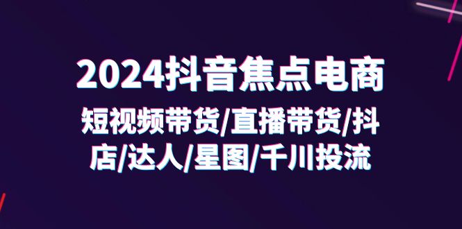 （11794期）2024抖音-焦点电商：短视频带货/直播带货/抖店/达人/星图/千川投流/32节课-同心网创