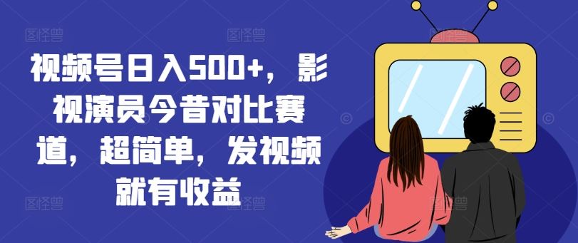 视频号日入500+，影视演员今昔对比赛道，超简单，发视频就有收益【揭秘】-同心网创