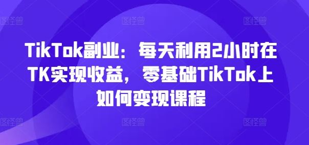 TikTok副业：每天利用2小时在TK实现收益，零基础TikTok上如何变现课程-同心网创