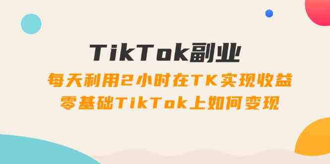 TikTok副业课：每天利用2小时在TK实现收益，零基础TikTok上如何变现（34节）-同心网创