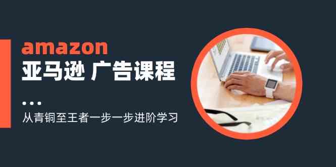 amazon亚马逊广告课程：从青铜至王者一步一步进阶学习（16节）-同心网创