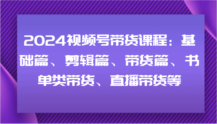 2024视频号带货课程：基础篇、剪辑篇、带货篇、书单类带货、直播带货等-同心网创