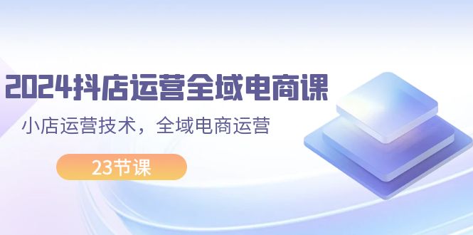 （11898期）2024抖店运营-全域电商课，小店运营技术，全域电商运营（23节课）-同心网创