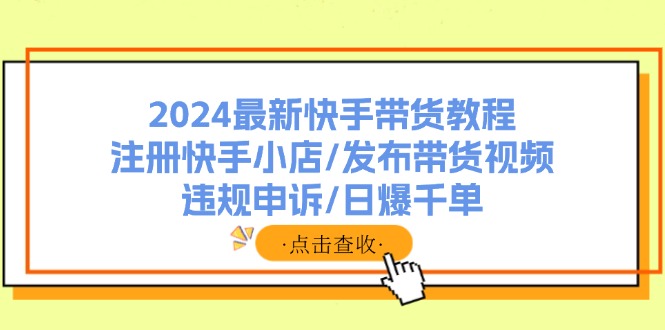 （11938期）2024最新快手带货教程：注册快手小店/发布带货视频/违规申诉/日爆千单-同心网创