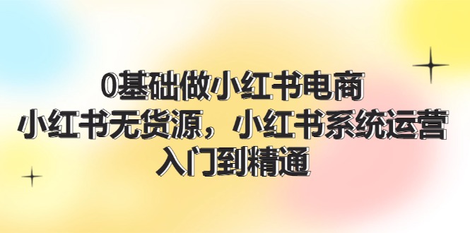 （11960期）0基础做小红书电商，小红书无货源，小红书系统运营，入门到精通 (70节)-同心网创