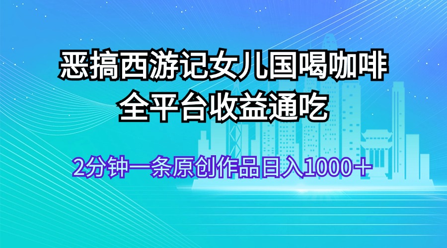 （11985期）恶搞西游记女儿国喝咖啡 全平台收益通吃 2分钟一条原创作品日入1000＋-404网创