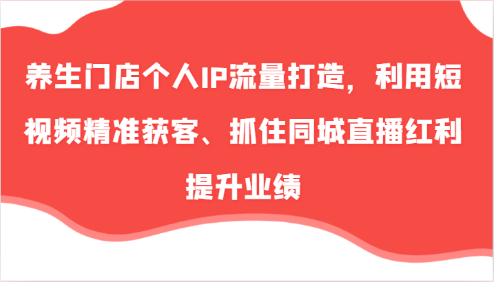 养生门店个人IP流量打造，利用短视频精准获客、抓住同城直播红利提升业绩（57节）-同心网创