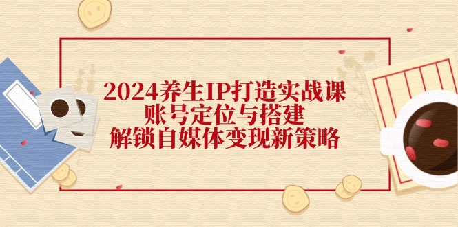 （12259期）2024养生IP打造实战课：账号定位与搭建，解锁自媒体变现新策略-同心网创