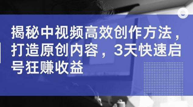 揭秘中视频高效创作方法，打造原创内容，3天快速启号狂赚收益【揭秘】-404网创