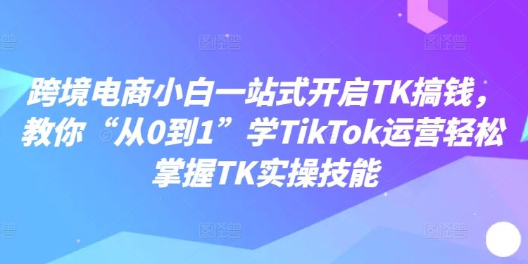 跨境电商小白一站式开启TK搞钱，教你“从0到1”学TikTok运营轻松掌握TK实操技能-404网创