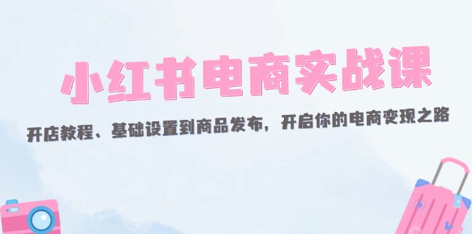 （12367期）小红书电商实战课：开店教程、基础设置到商品发布，开启你的电商变现之路-404网创