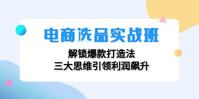 （12398期）电商选品实战班：解锁爆款打造法，三大思维引领利润飙升-同心网创