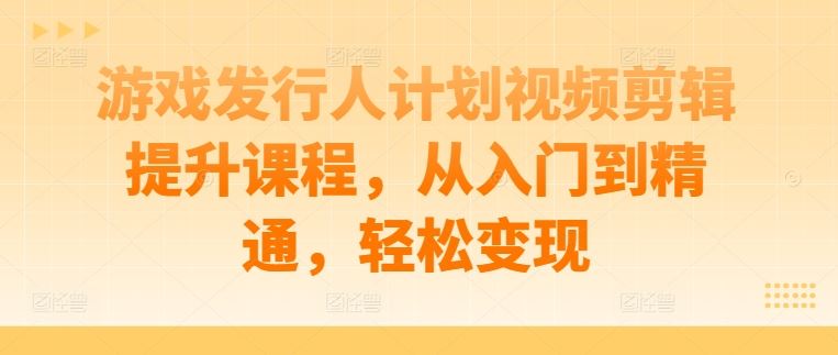 游戏发行人计划视频剪辑提升课程，从入门到精通，轻松变现-同心网创