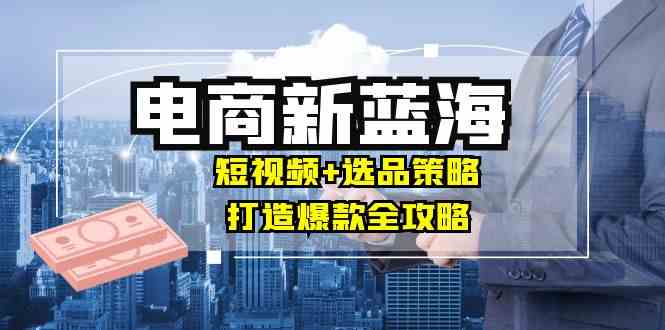 商家必看电商新蓝海：短视频+选品策略，打造爆款全攻略，月入10w+-同心网创