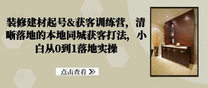 装修建材起号&获客训练营，​清晰落地的本地同城获客打法，小白从0到1落地实操-404网创