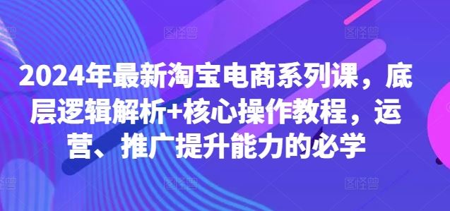 2024年最新淘宝电商系列课，底层逻辑解析+核心操作教程，运营、推广提升能力的必学-404网创