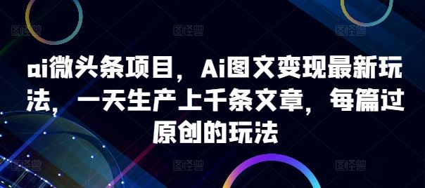 ai微头条项目，Ai图文变现最新玩法，一天生产上千条文章，每篇过原创的玩法-同心网创