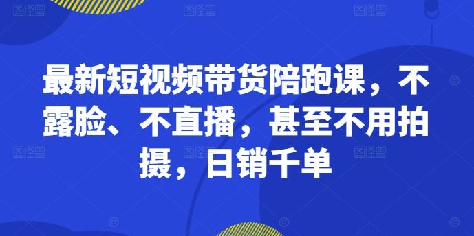 最新短视频带货陪跑课，不露脸、不直播，甚至不用拍摄，日销千单-404网创