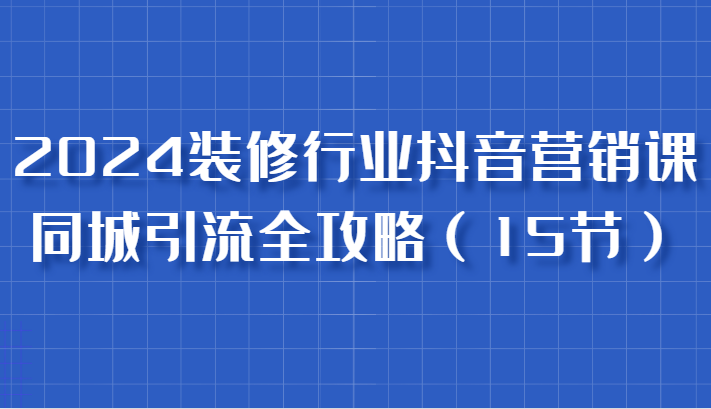 2024装修行业抖音营销课，同城引流全攻略，跟实战家学获客，成为数据驱动的营销专家-404网创