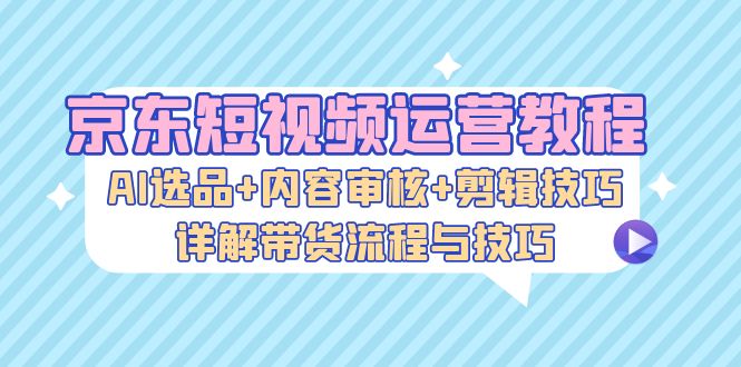 （13044期）京东短视频运营教程：AI选品+内容审核+剪辑技巧，详解带货流程与技巧-404网创