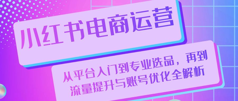 小红书电商运营：从平台入门到专业选品，再到流量提升与账号优化全解析-404网创