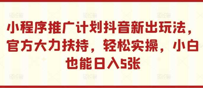 小程序推广计划抖音新出玩法，官方大力扶持，轻松实操，小白也能日入5张【揭秘】-同心网创