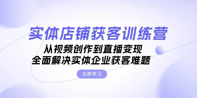 （13161期）实体店铺获客特训营：从视频创作到直播变现，全面解决实体企业获客难题-同心网创