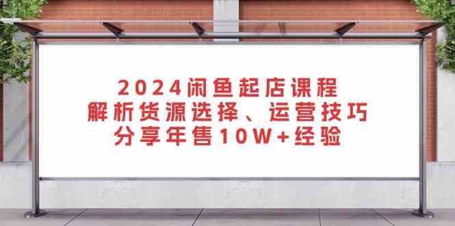 2024闲鱼起店课程：解析货源选择、运营技巧，分享年售10W+经验-404网创