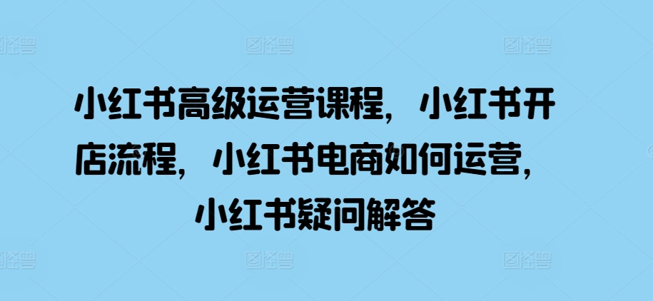 小红书高级运营课程，小红书开店流程，小红书电商如何运营，小红书疑问解答-同心网创