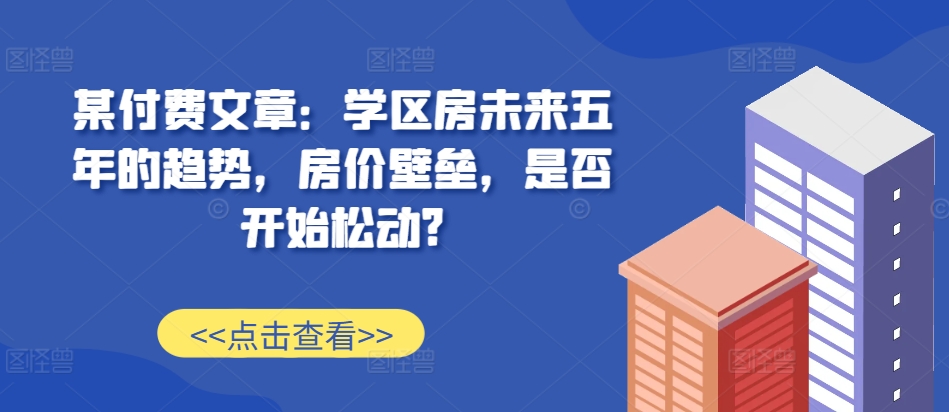 某付费文章：学区房未来五年的趋势，房价壁垒，是否开始松动?-同心网创