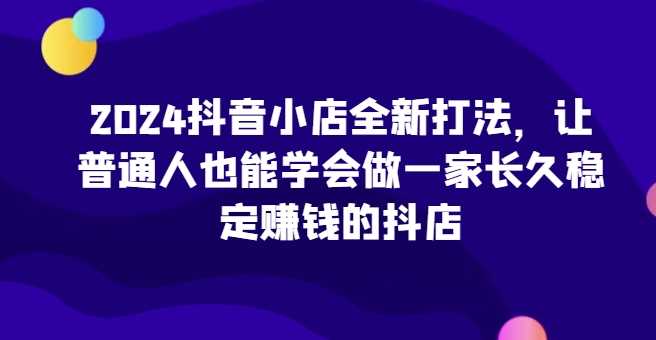 2024抖音小店全新打法，让普通人也能学会做一家长久稳定赚钱的抖店（更新）-同心网创