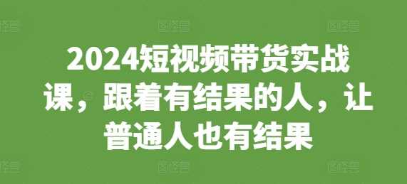 2024短视频带货实战课，跟着有结果的人，让普通人也有结果-同心网创