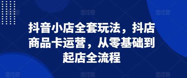 抖音小店全套玩法，抖店商品卡运营，从零基础到起店全流程-同心网创