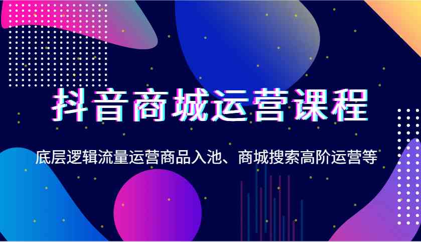 抖音商城运营课程，底层逻辑流量运营商品入池、商城搜索高阶运营等-同心网创